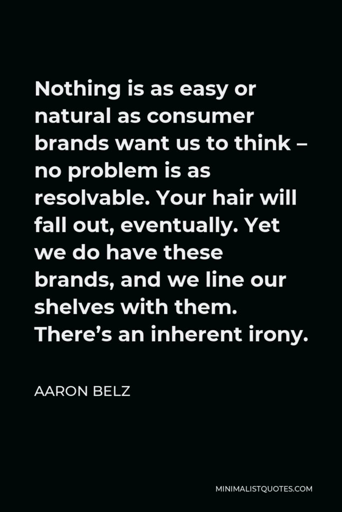 Aaron Belz Quote - Nothing is as easy or natural as consumer brands want us to think – no problem is as resolvable. Your hair will fall out, eventually. Yet we do have these brands, and we line our shelves with them. There’s an inherent irony.