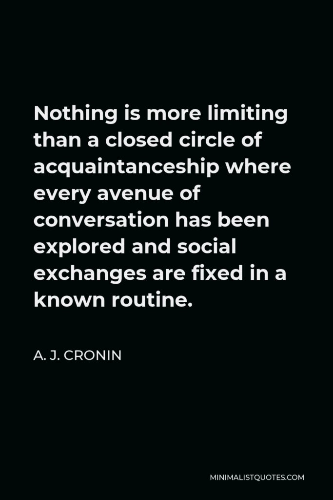 A. J. Cronin Quote - Nothing is more limiting than a closed circle of acquaintanceship where every avenue of conversation has been explored and social exchanges are fixed in a known routine.