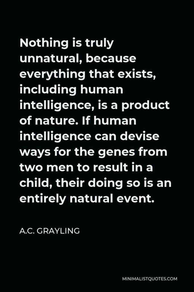 A.C. Grayling Quote - Nothing is truly unnatural, because everything that exists, including human intelligence, is a product of nature. If human intelligence can devise ways for the genes from two men to result in a child, their doing so is an entirely natural event.