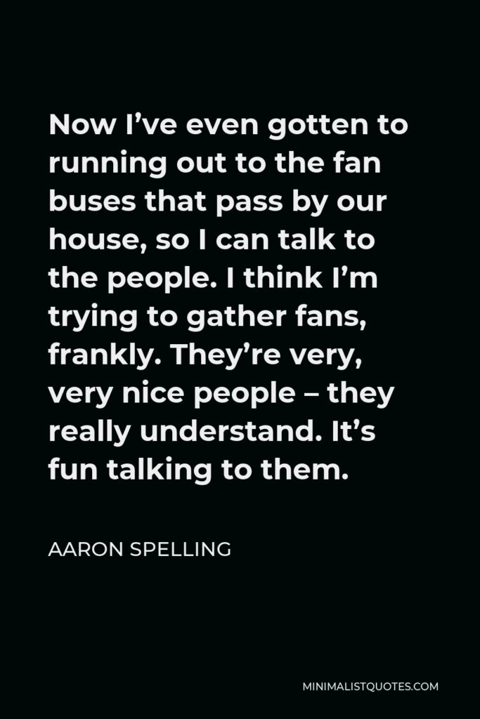 Aaron Spelling Quote - Now I’ve even gotten to running out to the fan buses that pass by our house, so I can talk to the people. I think I’m trying to gather fans, frankly. They’re very, very nice people – they really understand. It’s fun talking to them.