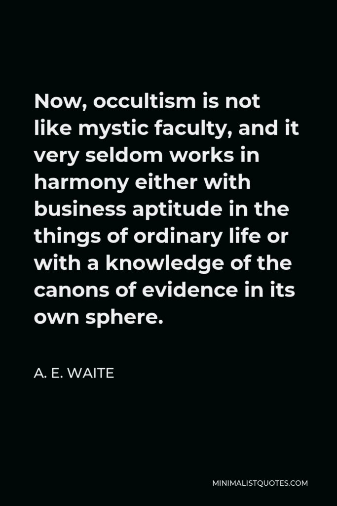 A. E. Waite Quote - Now, occultism is not like mystic faculty, and it very seldom works in harmony either with business aptitude in the things of ordinary life or with a knowledge of the canons of evidence in its own sphere.