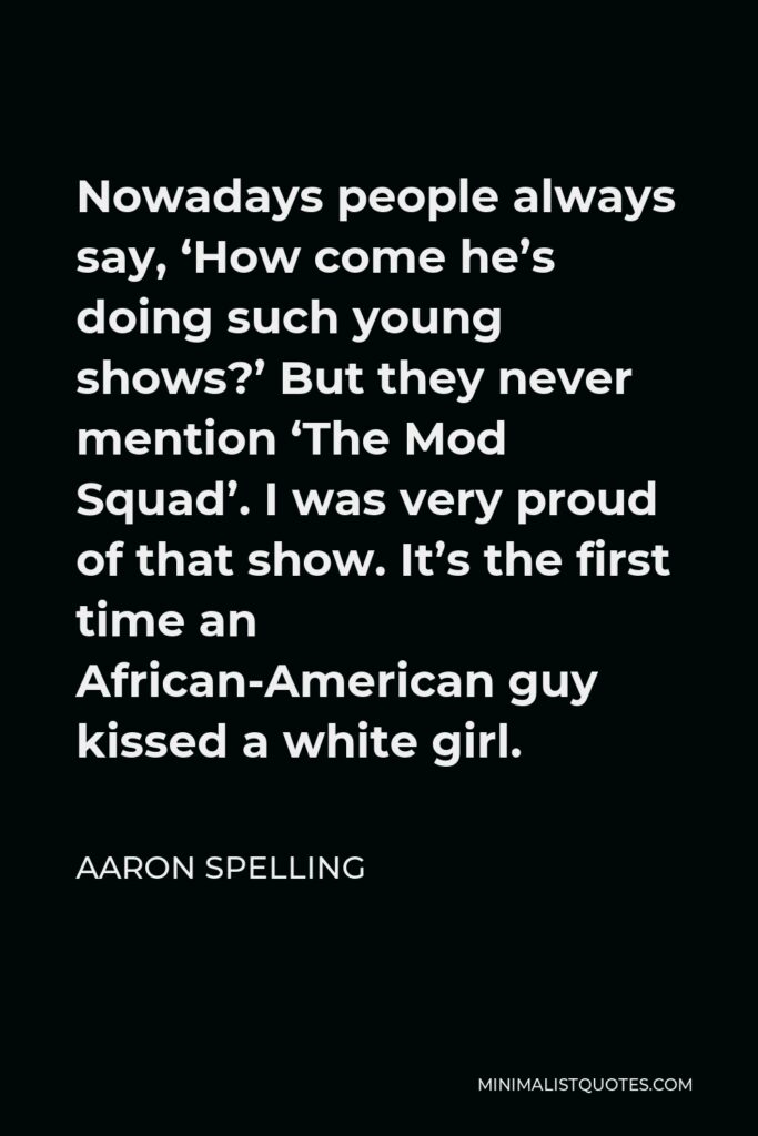 Aaron Spelling Quote - Nowadays people always say, ‘How come he’s doing such young shows?’ But they never mention ‘The Mod Squad’. I was very proud of that show. It’s the first time an African-American guy kissed a white girl.