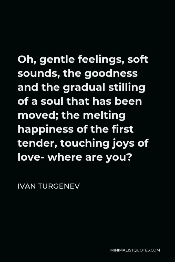 Ivan Turgenev Quote - Oh, gentle feelings, soft sounds, the goodness and the gradual stilling of a soul that has been moved; the melting happiness of the first tender, touching joys of love- where are you?
