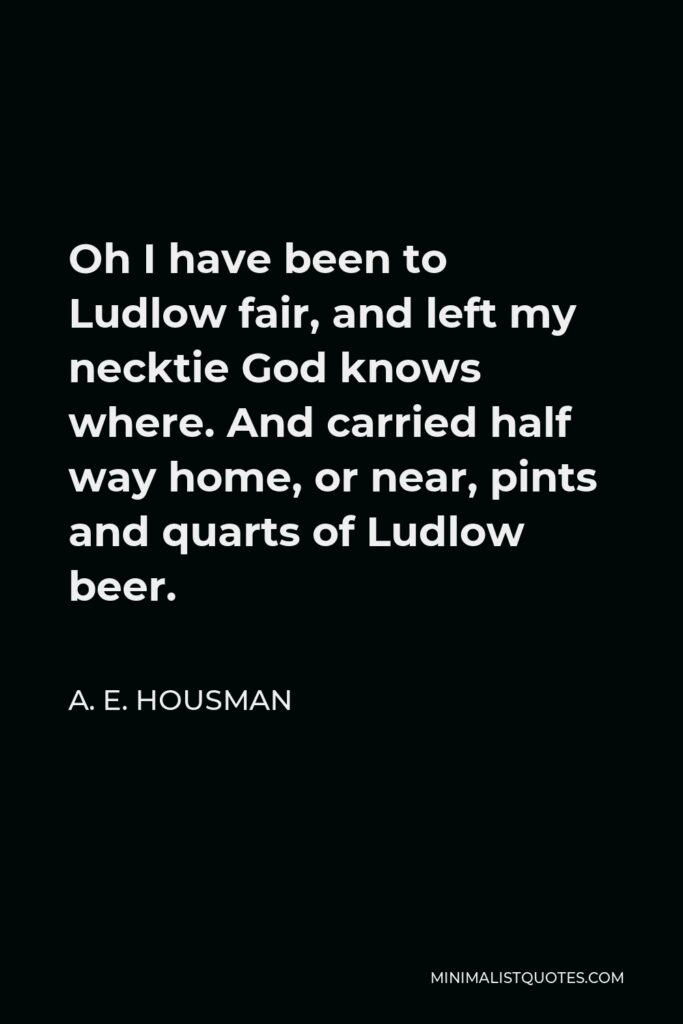 A. E. Housman Quote - Oh I have been to Ludlow fair, and left my necktie God knows where. And carried half way home, or near, pints and quarts of Ludlow beer.