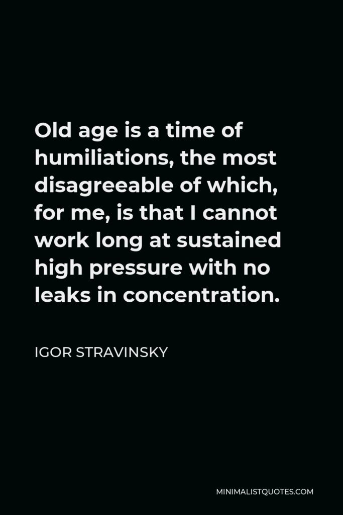 Igor Stravinsky Quote - Old age is a time of humiliations, the most disagreeable of which, for me, is that I cannot work long at sustained high pressure with no leaks in concentration.