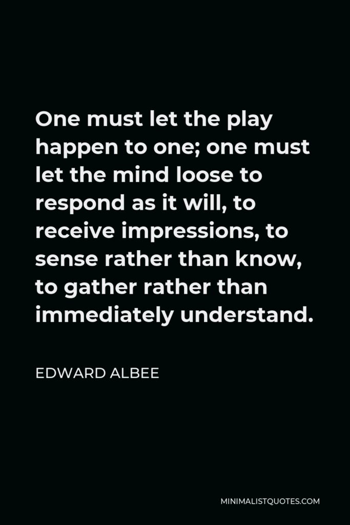 Edward Albee Quote - One must let the play happen to one; one must let the mind loose to respond as it will, to receive impressions, to sense rather than know, to gather rather than immediately understand.