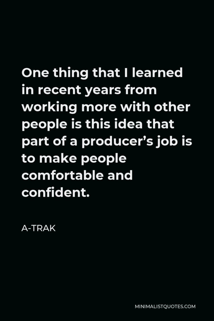 A-Trak Quote - One thing that I learned in recent years from working more with other people is this idea that part of a producer’s job is to make people comfortable and confident.