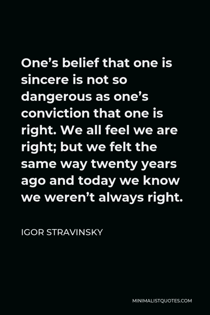 Igor Stravinsky Quote - One’s belief that one is sincere is not so dangerous as one’s conviction that one is right. We all feel we are right; but we felt the same way twenty years ago and today we know we weren’t always right.