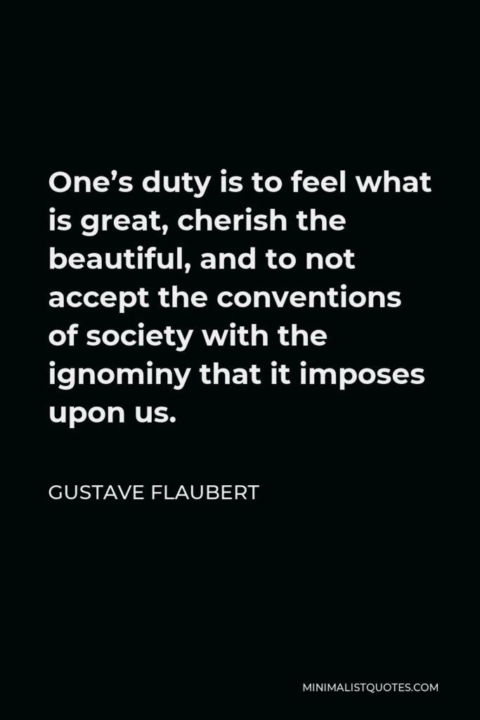 Gustave Flaubert Quote - One’s duty is to feel what is great, cherish the beautiful, and to not accept the conventions of society with the ignominy that it imposes upon us.