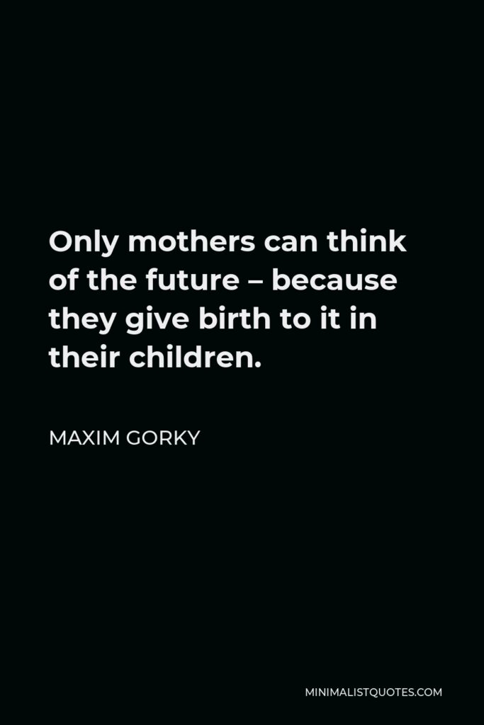 Maxim Gorky Quote - Only mothers can think of the future – because they give birth to it in their children.