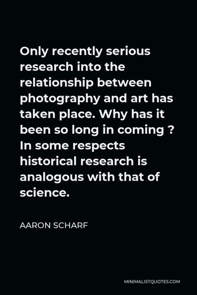 Aaron Scharf Quote - Only recently serious research into the relationship between photography and art has taken place. Why has it been so long in coming ? In some respects historical research is analogous with that of science.
