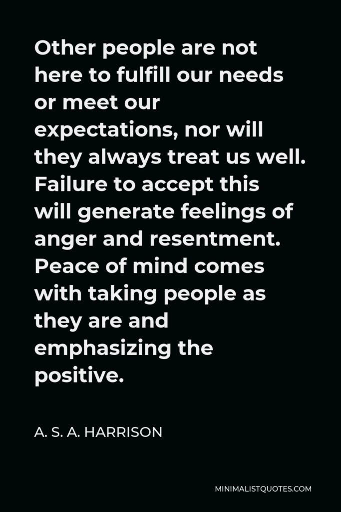 A. S. A. Harrison Quote - Other people are not here to fulfill our needs or meet our expectations, nor will they always treat us well. Failure to accept this will generate feelings of anger and resentment. Peace of mind comes with taking people as they are and emphasizing the positive.