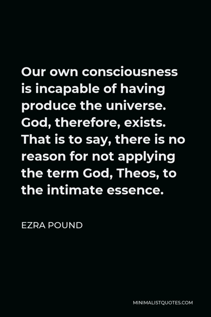 Ezra Pound Quote - Our own consciousness is incapable of having produce the universe. God, therefore, exists. That is to say, there is no reason for not applying the term God, Theos, to the intimate essence.
