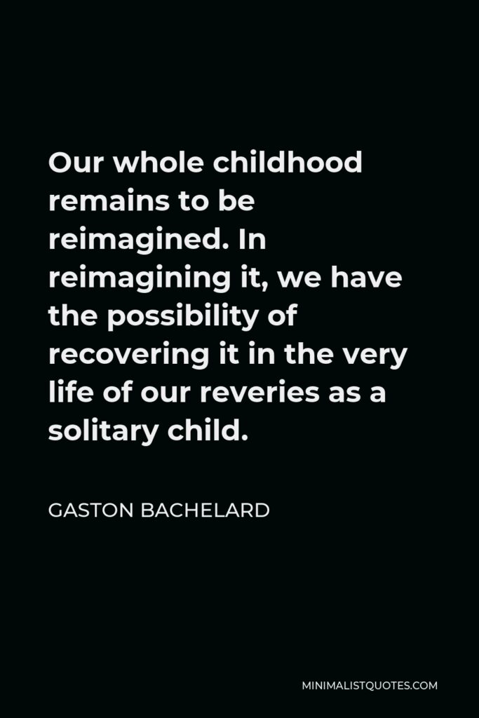Gaston Bachelard Quote - Our whole childhood remains to be reimagined. In reimagining it, we have the possibility of recovering it in the very life of our reveries as a solitary child.