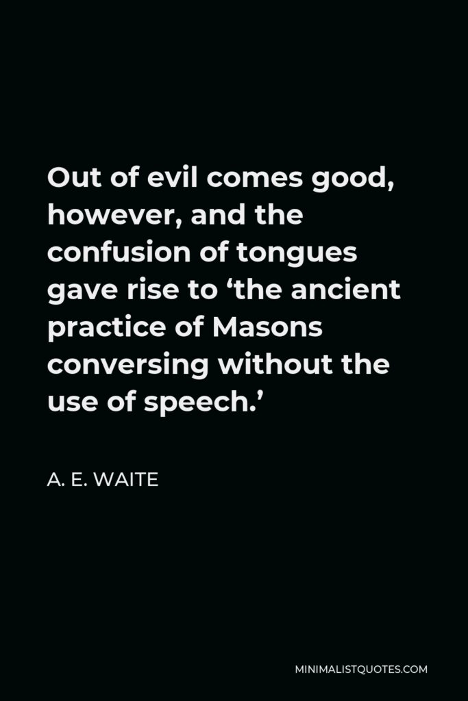 A. E. Waite Quote - Out of evil comes good, however, and the confusion of tongues gave rise to ‘the ancient practice of Masons conversing without the use of speech.’