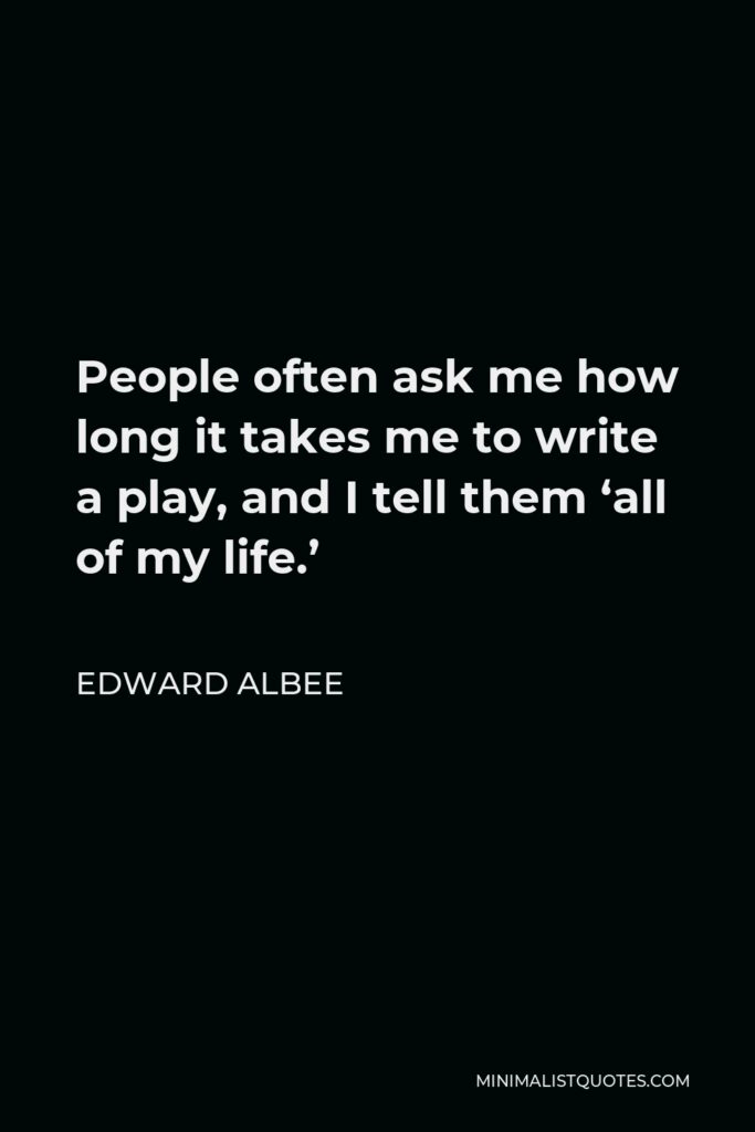 Edward Albee Quote - People often ask me how long it takes me to write a play, and I tell them ‘all of my life.’