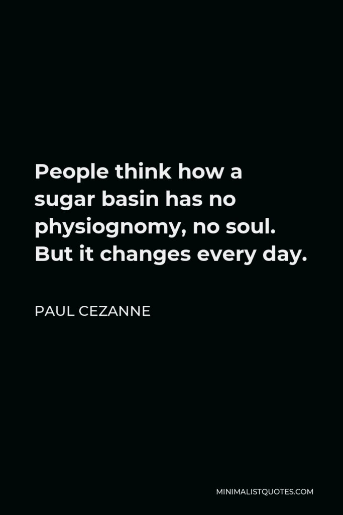 Paul Cezanne Quote - People think how a sugar basin has no physiognomy, no soul. But it changes every day.