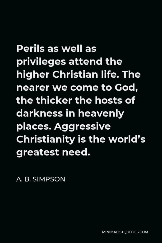 A. B. Simpson Quote - Perils as well as privileges attend the higher Christian life. The nearer we come to God, the thicker the hosts of darkness in heavenly places. Aggressive Christianity is the world’s greatest need.