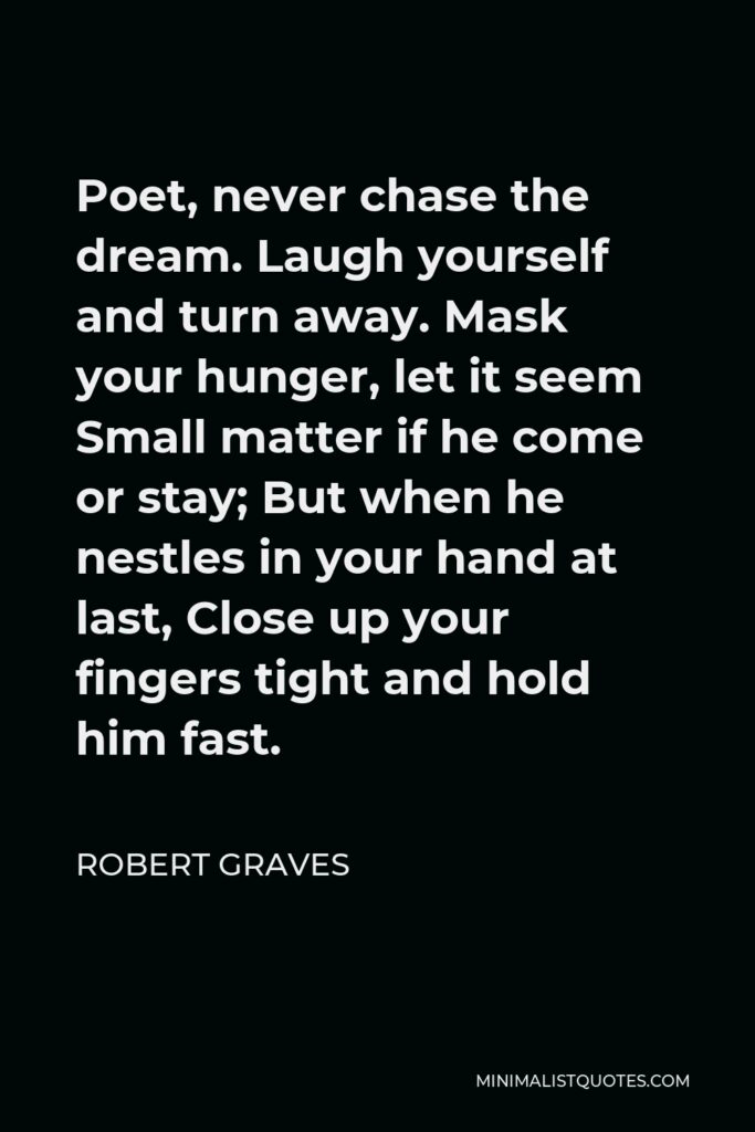 Robert Graves Quote - Poet, never chase the dream. Laugh yourself and turn away. Mask your hunger, let it seem Small matter if he come or stay; But when he nestles in your hand at last, Close up your fingers tight and hold him fast.