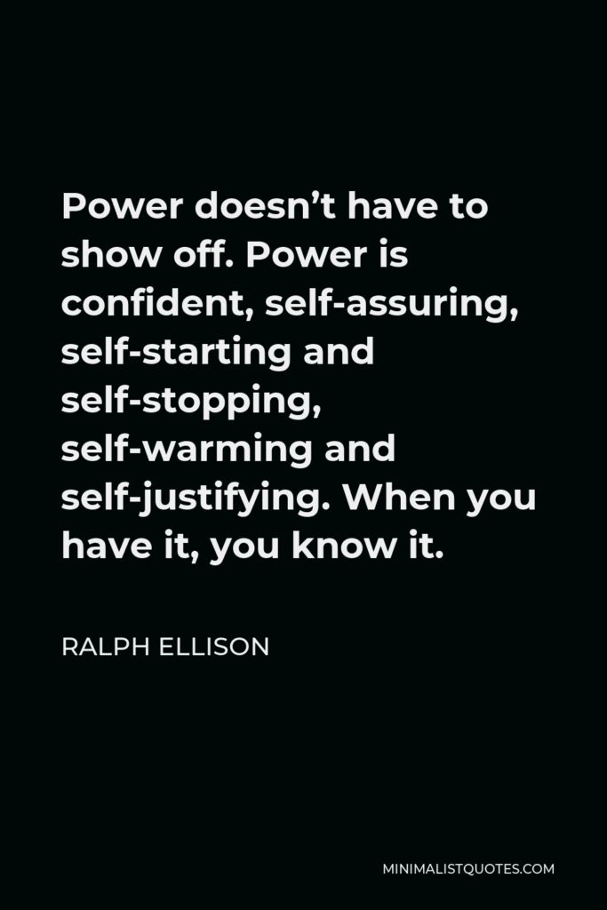 Ralph Ellison Quote - Power doesn’t have to show off. Power is confident, self-assuring, self-starting and self-stopping, self-warming and self-justifying. When you have it, you know it.