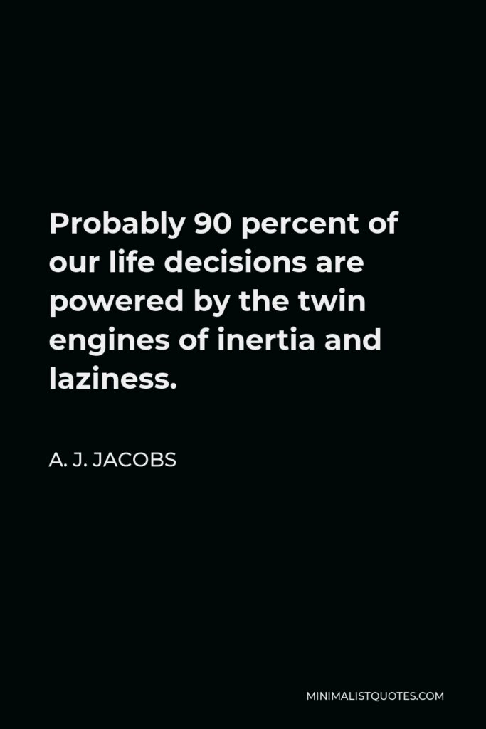 A. J. Jacobs Quote - Probably 90 percent of our life decisions are powered by the twin engines of inertia and laziness.