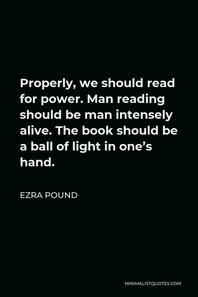 Ezra Pound Quote - Properly, we should read for power. Man reading should be man intensely alive. The book should be a ball of light in one’s hand.
