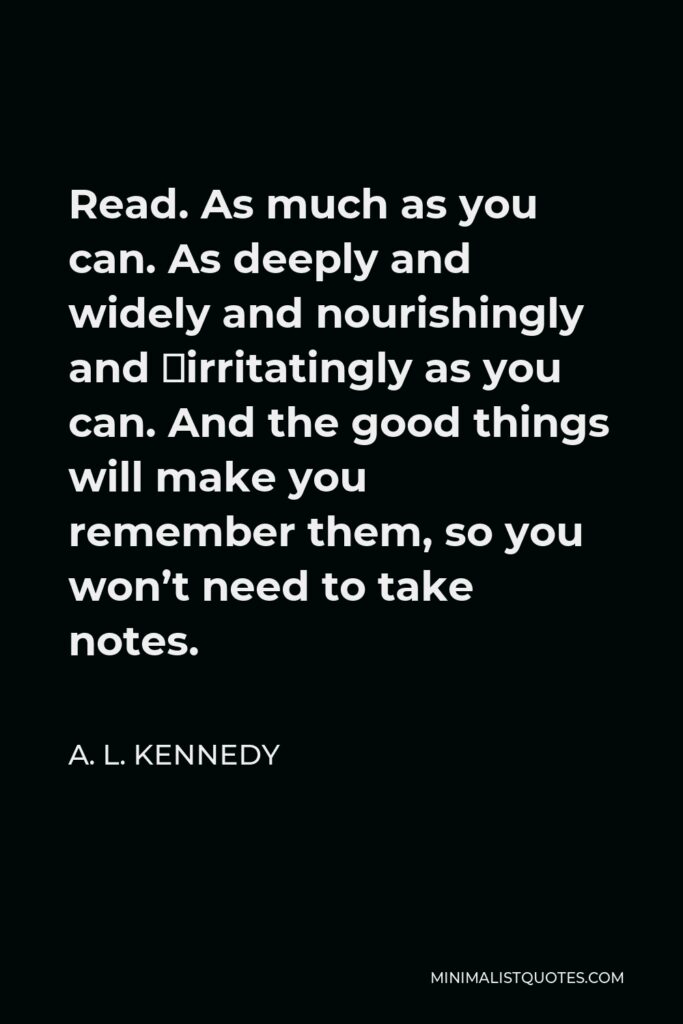 A. L. Kennedy Quote - Read. As much as you can. As deeply and widely and nourishingly and ­irritatingly as you can. And the good things will make you remember them, so you won’t need to take notes.