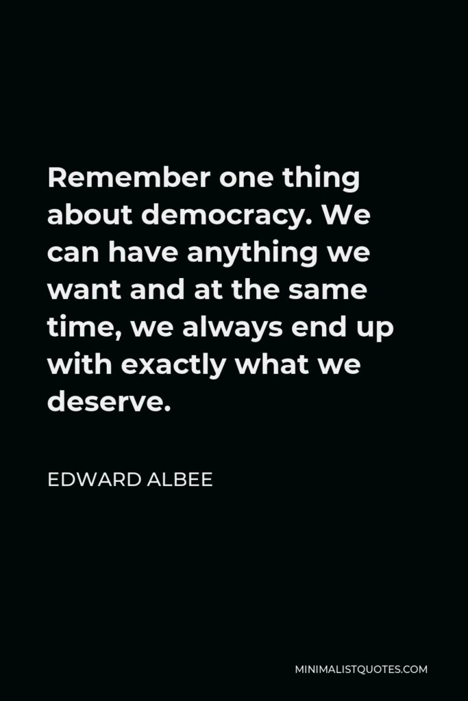 Edward Albee Quote - Remember one thing about democracy. We can have anything we want and at the same time, we always end up with exactly what we deserve.