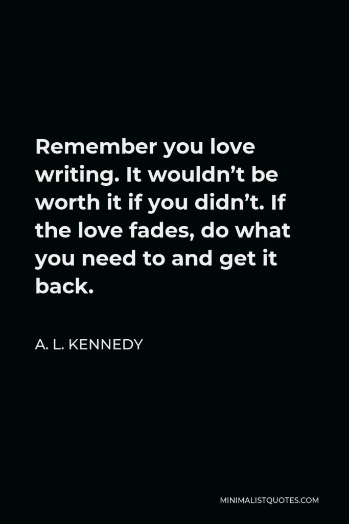 A. L. Kennedy Quote - Remember you love writing. It wouldn’t be worth it if you didn’t. If the love fades, do what you need to and get it back.