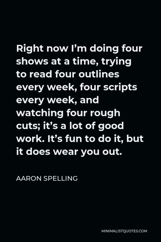 Aaron Spelling Quote - Right now I’m doing four shows at a time, trying to read four outlines every week, four scripts every week, and watching four rough cuts; it’s a lot of good work. It’s fun to do it, but it does wear you out.