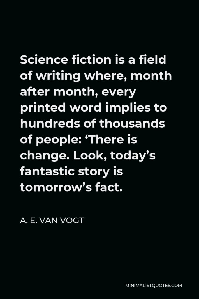 A. E. van Vogt Quote - Science fiction is a field of writing where, month after month, every printed word implies to hundreds of thousands of people: ‘There is change. Look, today’s fantastic story is tomorrow’s fact.