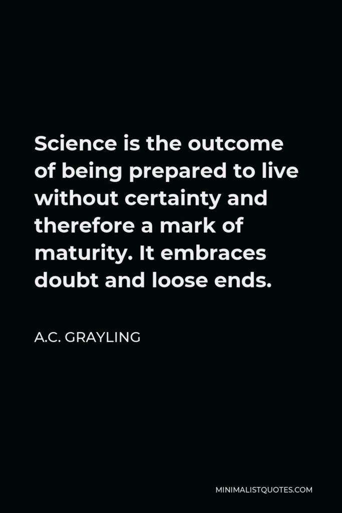 A.C. Grayling Quote - Science is the outcome of being prepared to live without certainty and therefore a mark of maturity. It embraces doubt and loose ends.