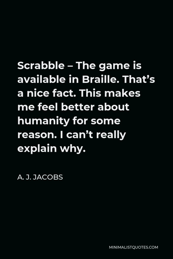 A. J. Jacobs Quote - Scrabble – The game is available in Braille. That’s a nice fact. This makes me feel better about humanity for some reason. I can’t really explain why.
