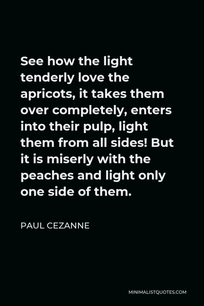Paul Cezanne Quote - See how the light tenderly love the apricots, it takes them over completely, enters into their pulp, light them from all sides! But it is miserly with the peaches and light only one side of them.