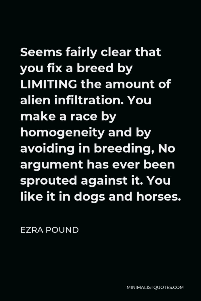 Ezra Pound Quote - Seems fairly clear that you fix a breed by LIMITING the amount of alien infiltration. You make a race by homogeneity and by avoiding in breeding, No argument has ever been sprouted against it. You like it in dogs and horses.