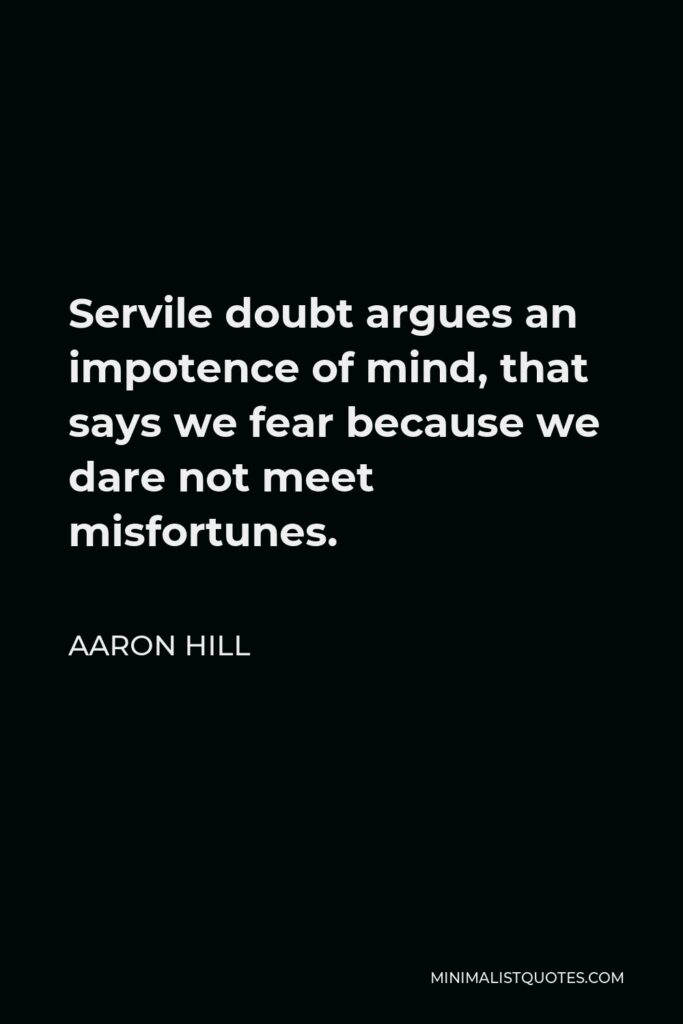 Aaron Hill Quote - Servile doubt argues an impotence of mind, that says we fear because we dare not meet misfortunes.