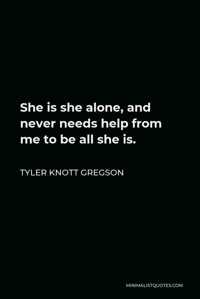 Tyler Knott Gregson Quote - She is she alone, and never needs help from me to be all she is.