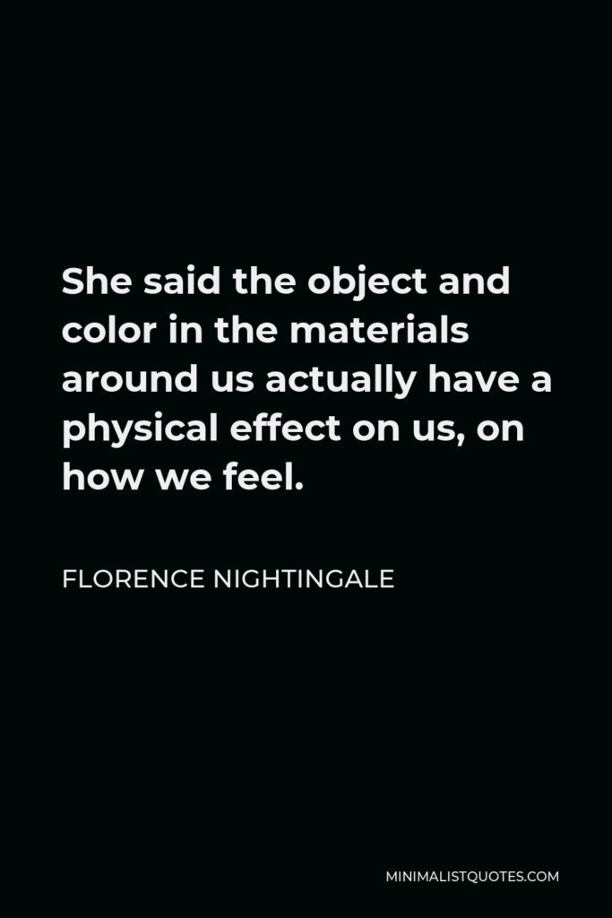 Florence Nightingale Quote - She said the object and color in the materials around us actually have a physical effect on us, on how we feel.