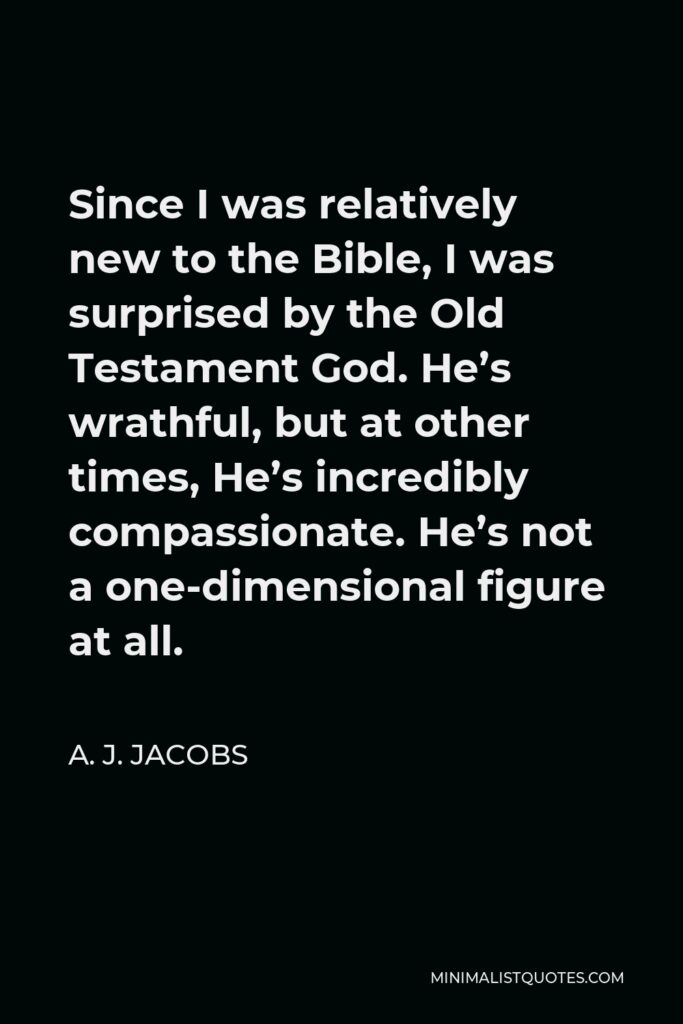 A. J. Jacobs Quote - Since I was relatively new to the Bible, I was surprised by the Old Testament God. He’s wrathful, but at other times, He’s incredibly compassionate. He’s not a one-dimensional figure at all.