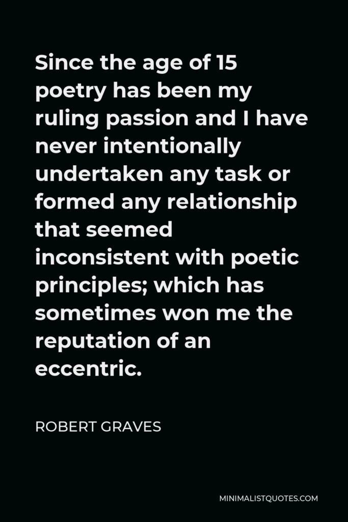 Robert Graves Quote - Since the age of 15 poetry has been my ruling passion and I have never intentionally undertaken any task or formed any relationship that seemed inconsistent with poetic principles; which has sometimes won me the reputation of an eccentric.
