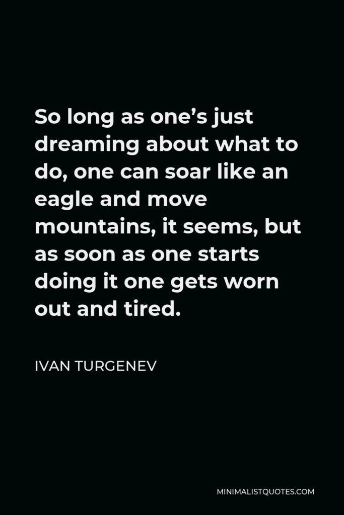 Ivan Turgenev Quote - So long as one’s just dreaming about what to do, one can soar like an eagle and move mountains, it seems, but as soon as one starts doing it one gets worn out and tired.
