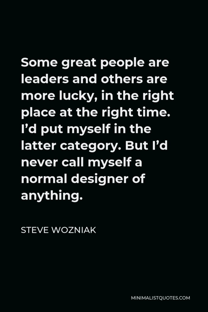 Steve Wozniak Quote - Some great people are leaders and others are more lucky, in the right place at the right time. I’d put myself in the latter category. But I’d never call myself a normal designer of anything.