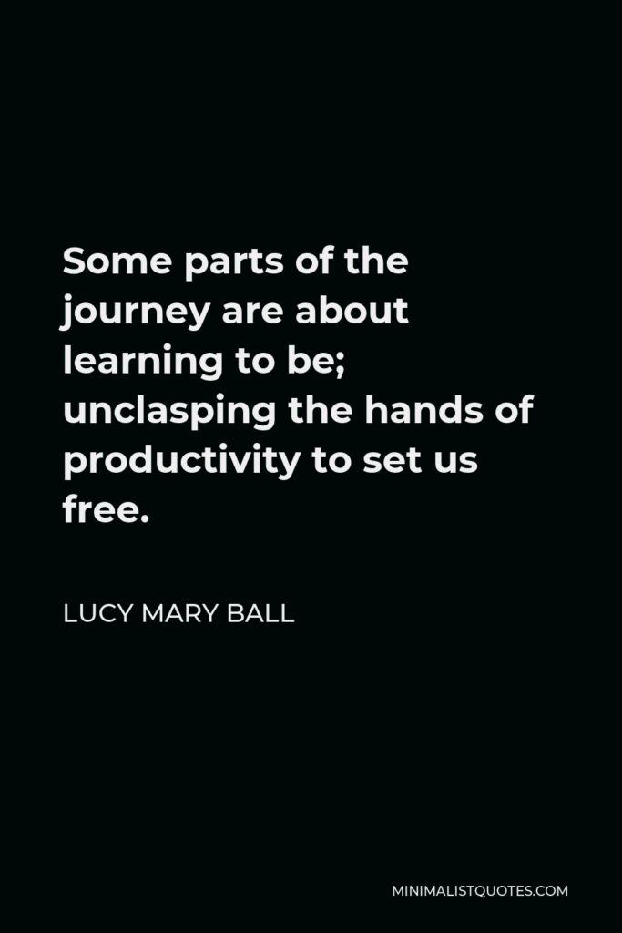 Lucy Mary Ball Quote - Some parts of the journey are about learning to be; unclasping the hands of productivity to set us free.