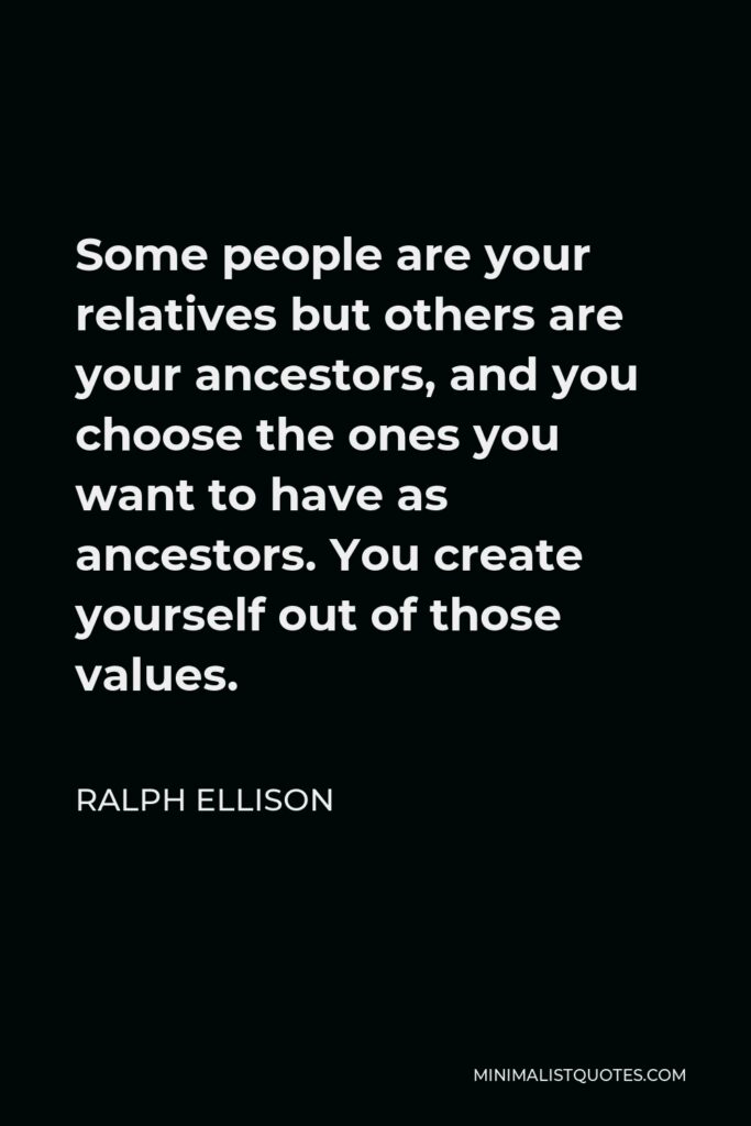 Ralph Ellison Quote - Some people are your relatives but others are your ancestors, and you choose the ones you want to have as ancestors. You create yourself out of those values.