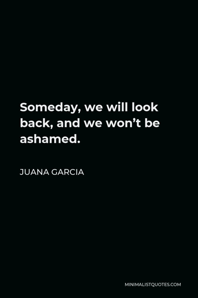 Juana Garcia Quote - Someday, we will look back, and we won’t be ashamed.