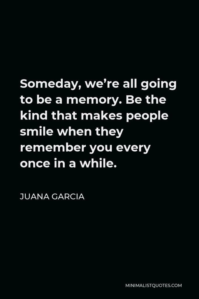 Juana Garcia Quote - Someday, we’re all going to be a memory. Be the kind that makes people smile when they remember you every once in a while.