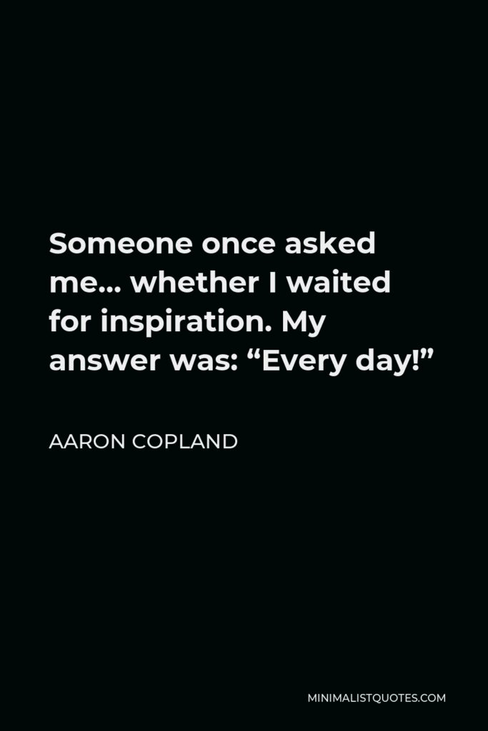Aaron Copland Quote - Someone once asked me… whether I waited for inspiration. My answer was: “Every day!”