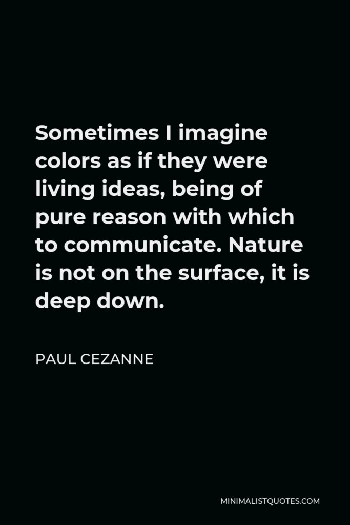 Paul Cezanne Quote - Sometimes I imagine colors as if they were living ideas, being of pure reason with which to communicate. Nature is not on the surface, it is deep down.