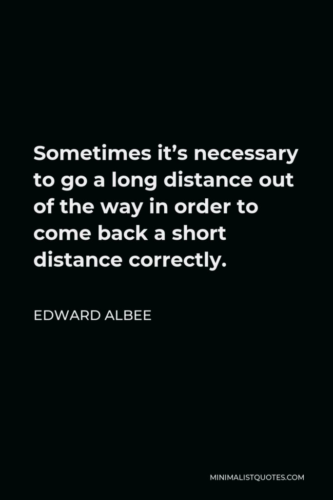 Edward Albee Quote - Sometimes it’s necessary to go a long distance out of the way in order to come back a short distance correctly.