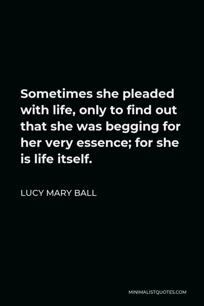 Lucy Mary Ball Quote - Sometimes she pleaded with life, only to find out that she was begging for her very essence; for she is life itself.